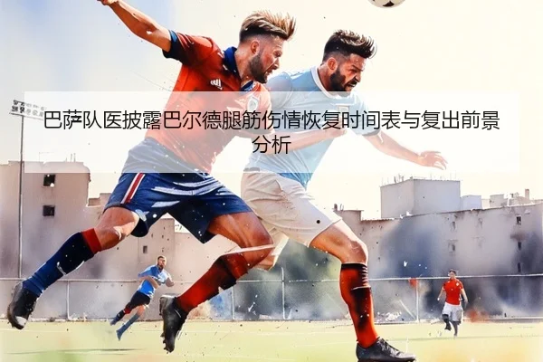 巴萨队医披露巴尔德腿筋伤情恢复时间表与复出前景分析
