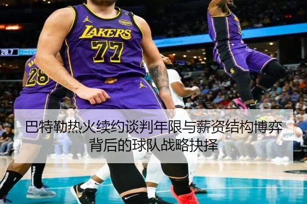 巴特勒热火续约谈判年限与薪资结构博弈背后的球队战略抉择