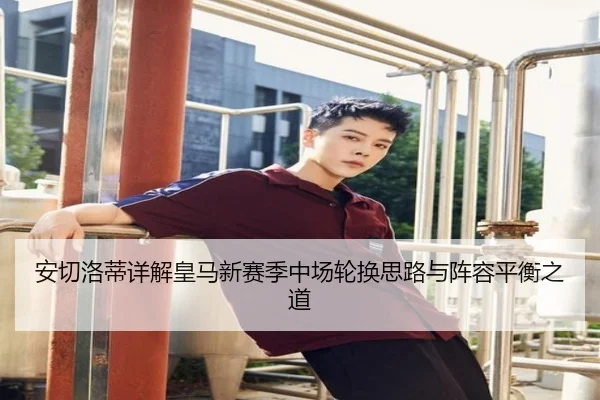 安切洛蒂详解皇马新赛季中场轮换思路与阵容平衡之道