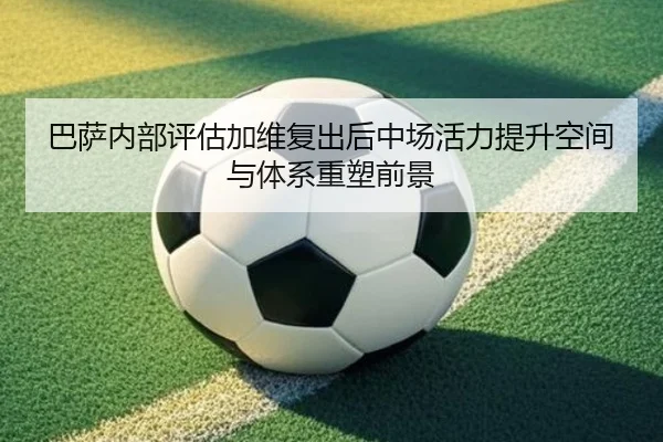 巴萨内部评估加维复出后中场活力提升空间与体系重塑前景