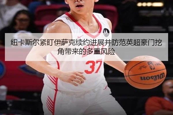 纽卡斯尔紧盯伊萨克续约进展并防范英超豪门挖角带来的多重风险