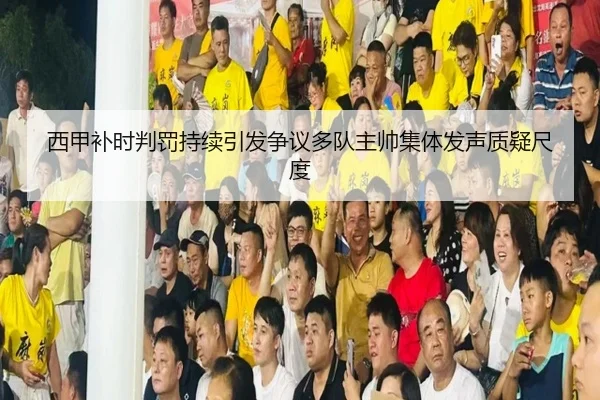 西甲补时判罚持续引发争议多队主帅集体发声质疑尺度