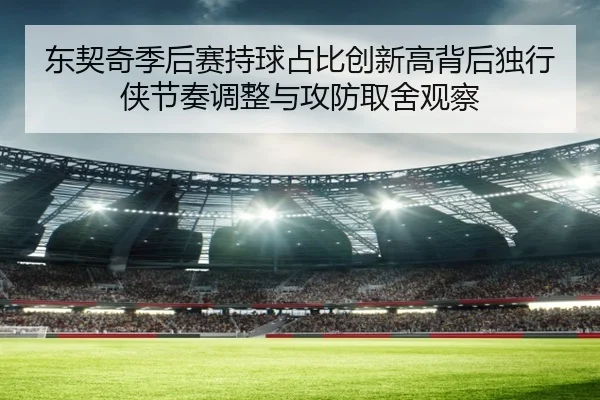 东契奇季后赛持球占比创新高背后独行侠节奏调整与攻防取舍观察