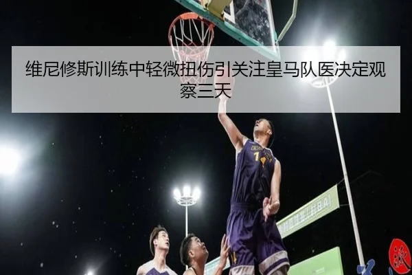 维尼修斯训练中轻微扭伤引关注皇马队医决定观察三天