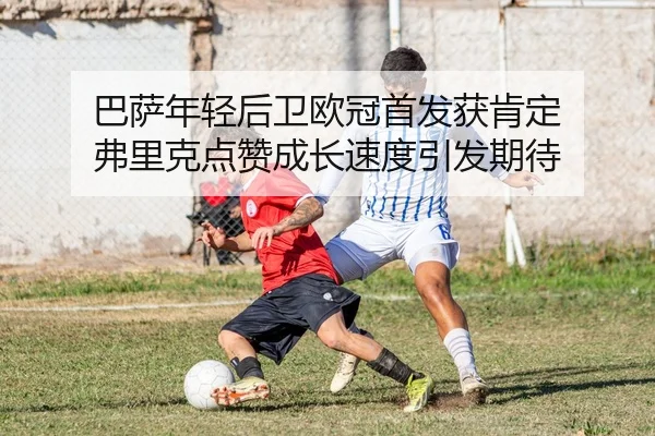 巴萨年轻后卫欧冠首发获肯定 弗里克点赞成长速度引发期待