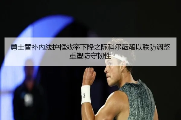勇士替补内线护框效率下降之际科尔酝酿以联防调整重塑防守韧性